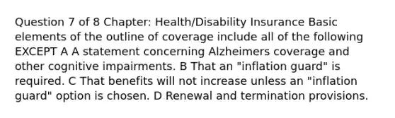 Question 7 of 8 Chapter: Health/Disability Insurance Basic elements of the outline of coverage include all of the following EXCEPT A A statement concerning Alzheimers coverage and other cognitive impairments. B That an "inflation guard" is required. C That benefits will not increase unless an "inflation guard" option is chosen. D Renewal and termination provisions.