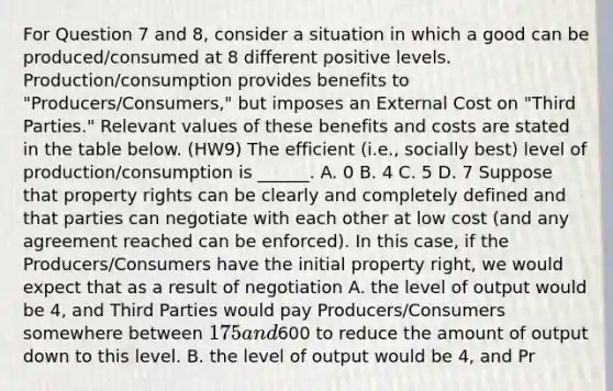 For Question 7 and 8, consider a situation in which a good can be produced/consumed at 8 different positive levels. Production/consumption provides benefits to "Producers/Consumers," but imposes an External Cost on "Third Parties." Relevant values of these benefits and costs are stated in the table below. (HW9) The efficient (i.e., socially best) level of production/consumption is ______. A. 0 B. 4 C. 5 D. 7 Suppose that property rights can be clearly and completely defined and that parties can negotiate with each other at low cost (and any agreement reached can be enforced). In this case, if the Producers/Consumers have the initial property right, we would expect that as a result of negotiation A. the level of output would be 4, and Third Parties would pay Producers/Consumers somewhere between 175 and600 to reduce the amount of output down to this level. B. the level of output would be 4, and Pr