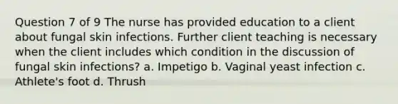 Question 7 of 9 The nurse has provided education to a client about fungal skin infections. Further client teaching is necessary when the client includes which condition in the discussion of fungal skin infections? a. Impetigo b. Vaginal yeast infection c. Athlete's foot d. Thrush