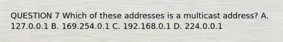 QUESTION 7 Which of these addresses is a multicast address? A. 127.0.0.1 B. 169.254.0.1 C. 192.168.0.1 D. 224.0.0.1