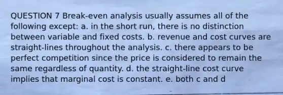 QUESTION 7 Break-even analysis usually assumes all of the following except: a. in the short run, there is no distinction between variable and fixed costs. b. revenue and cost curves are straight-lines throughout the analysis. c. there appears to be perfect competition since the price is considered to remain the same regardless of quantity. d. the straight-line cost curve implies that marginal cost is constant. e. both c and d