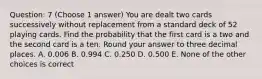 Question: 7 (Choose 1 answer) You are dealt two cards successively without replacement from a standard deck of 52 playing cards. Find the probability that the first card is a two and the second card is a ten. Round your answer to three decimal places. A. 0.006 B. 0.994 C. 0.250 D. 0.500 E. None of the other choices is correct