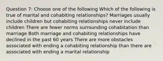 Question 7: Choose one of the following Which of the following is true of marital and cohabiting relationships? Marriages usually include children but cohabiting relationships never include children There are fewer norms surrounding cohabitation than marriage Both marriage and cohabiting relationships have declined in the past 60 years There are more obstacles associated with ending a cohabiting relationship than there are associated with ending a marital relationship