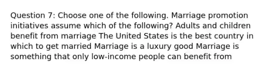 Question 7: Choose one of the following. Marriage promotion initiatives assume which of the following? Adults and children benefit from marriage The United States is the best country in which to get married Marriage is a luxury good Marriage is something that only low-income people can benefit from