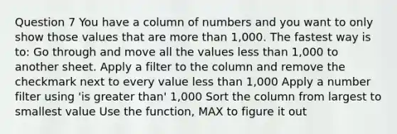 Question 7 You have a column of numbers and you want to only show those values that are more than 1,000. The fastest way is to: Go through and move all the values less than 1,000 to another sheet. Apply a filter to the column and remove the checkmark next to every value less than 1,000 Apply a number filter using 'is greater than' 1,000 Sort the column from largest to smallest value Use the function, MAX to figure it out