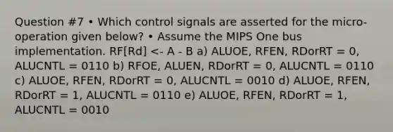 Question #7 • Which control signals are asserted for the micro-operation given below? • Assume the MIPS One bus implementation. RF[Rd] <- A - B a) ALUOE, RFEN, RDorRT = 0, ALUCNTL = 0110 b) RFOE, ALUEN, RDorRT = 0, ALUCNTL = 0110 c) ALUOE, RFEN, RDorRT = 0, ALUCNTL = 0010 d) ALUOE, RFEN, RDorRT = 1, ALUCNTL = 0110 e) ALUOE, RFEN, RDorRT = 1, ALUCNTL = 0010