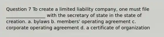 Question 7 To create a limited liability company, one must file _________________ with the secretary of state in the state of creation. a. bylaws b. members' operating agreement c. corporate operating agreement d. a certificate of organization