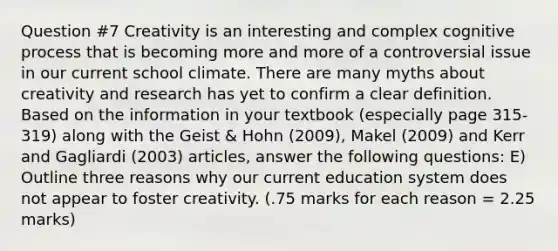 Question #7 Creativity is an interesting and complex cognitive process that is becoming more and more of a controversial issue in our current school climate. There are many myths about creativity and research has yet to confirm a clear definition. Based on the information in your textbook (especially page 315- 319) along with the Geist & Hohn (2009), Makel (2009) and Kerr and Gagliardi (2003) articles, answer the following questions: E) Outline three reasons why our current education system does not appear to foster creativity. (.75 marks for each reason = 2.25 marks)