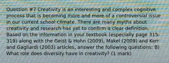 Question #7 Creativity is an interesting and complex cognitive process that is becoming more and more of a controversial issue in our current school climate. There are many myths about creativity and research has yet to confirm a clear definition. Based on the information in your textbook (especially page 315- 319) along with the Geist & Hohn (2009), Makel (2009) and Kerr and Gagliardi (2003) articles, answer the following questions: B) What role does diversity have in creativity? (1 mark)