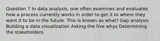 Question 7 In data analysis, one often examines and evaluates how a process currently works in order to get it to where they want it to be in the future. This is known as what? Gap analysis Building a data visualization Asking the five whys Determining the stakeholders