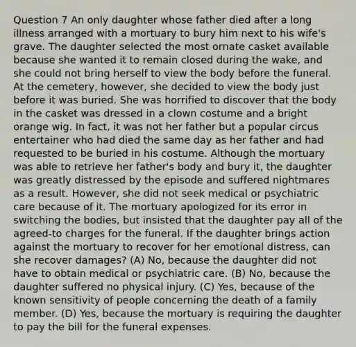 Question 7 An only daughter whose father died after a long illness arranged with a mortuary to bury him next to his wife's grave. The daughter selected the most ornate casket available because she wanted it to remain closed during the wake, and she could not bring herself to view the body before the funeral. At the cemetery, however, she decided to view the body just before it was buried. She was horrified to discover that the body in the casket was dressed in a clown costume and a bright orange wig. In fact, it was not her father but a popular circus entertainer who had died the same day as her father and had requested to be buried in his costume. Although the mortuary was able to retrieve her father's body and bury it, the daughter was greatly distressed by the episode and suffered nightmares as a result. However, she did not seek medical or psychiatric care because of it. The mortuary apologized for its error in switching the bodies, but insisted that the daughter pay all of the agreed-to charges for the funeral. If the daughter brings action against the mortuary to recover for her emotional distress, can she recover damages? (A) No, because the daughter did not have to obtain medical or psychiatric care. (B) No, because the daughter suffered no physical injury. (C) Yes, because of the known sensitivity of people concerning the death of a family member. (D) Yes, because the mortuary is requiring the daughter to pay the bill for the funeral expenses.