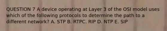 QUESTION 7 A device operating at Layer 3 of the OSI model uses which of the following protocols to determine the path to a different network? A. STP B. RTPC. RIP D. NTP E. SIP