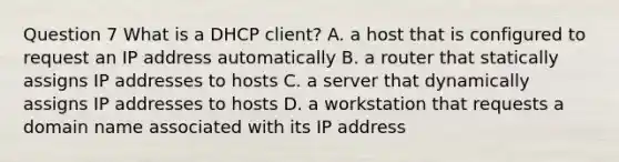 Question 7 What is a DHCP client? A. a host that is configured to request an IP address automatically B. a router that statically assigns IP addresses to hosts C. a server that dynamically assigns IP addresses to hosts D. a workstation that requests a domain name associated with its IP address