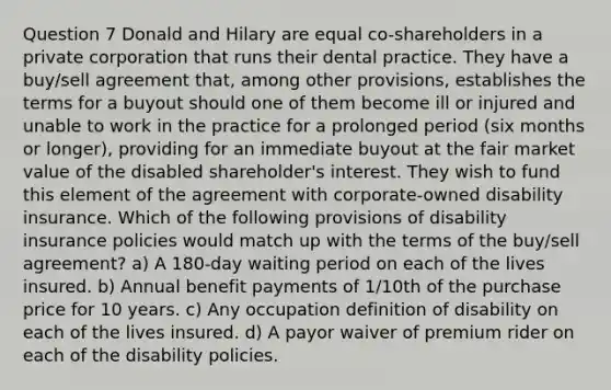 Question 7 Donald and Hilary are equal co-shareholders in a private corporation that runs their dental practice. They have a buy/sell agreement that, among other provisions, establishes the terms for a buyout should one of them become ill or injured and unable to work in the practice for a prolonged period (six months or longer), providing for an immediate buyout at the fair market value of the disabled shareholder's interest. They wish to fund this element of the agreement with corporate-owned disability insurance. Which of the following provisions of disability insurance policies would match up with the terms of the buy/sell agreement? a) A 180-day waiting period on each of the lives insured. b) Annual benefit payments of 1/10th of the purchase price for 10 years. c) Any occupation definition of disability on each of the lives insured. d) A payor waiver of premium rider on each of the disability policies.