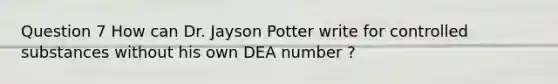 Question 7 How can Dr. Jayson Potter write for controlled substances without his own DEA number ?