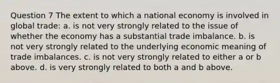 Question 7 The extent to which a national economy is involved in global trade: a. is not very strongly related to the issue of whether the economy has a substantial trade imbalance. b. is not very strongly related to the underlying economic meaning of trade imbalances. c. is not very strongly related to either a or b above. d. is very strongly related to both a and b above.