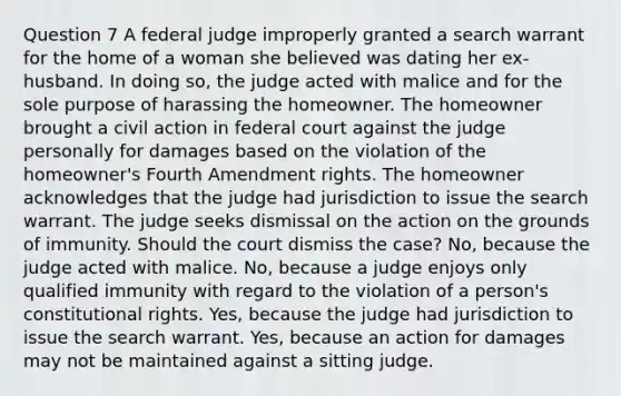 Question 7 A federal judge improperly granted a search warrant for the home of a woman she believed was dating her ex-husband. In doing so, the judge acted with malice and for the sole purpose of harassing the homeowner. The homeowner brought a civil action in federal court against the judge personally for damages based on the violation of the homeowner's Fourth Amendment rights. The homeowner acknowledges that the judge had jurisdiction to issue the search warrant. The judge seeks dismissal on the action on the grounds of immunity. Should the court dismiss the case? No, because the judge acted with malice. No, because a judge enjoys only qualified immunity with regard to the violation of a person's constitutional rights. Yes, because the judge had jurisdiction to issue the search warrant. Yes, because an action for damages may not be maintained against a sitting judge.