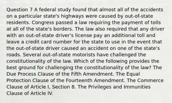 Question 7 A federal study found that almost all of the accidents on a particular state's highways were caused by out-of-state residents. Congress passed a law requiring the payment of tolls at all of the state's borders. The law also required that any driver with an out-of-state driver's license pay an additional toll and leave a credit card number for the state to use in the event that the out-of-state driver caused an accident on one of the state's roads. Several out-of-state motorists have challenged the constitutionality of the law. Which of the following provides the best ground for challenging the constitutionality of the law? The Due Process Clause of the Fifth Amendment. The Equal Protection Clause of the Fourteenth Amendment. The Commerce Clause of Article I, Section 8. The Privileges and Immunities Clause of Article IV.