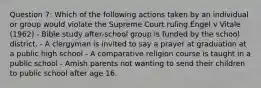 Question 7: Which of the following actions taken by an individual or group would violate the Supreme Court ruling Engel v Vitale (1962) - Bible study after-school group is funded by the school district. - A clergyman is invited to say a prayer at graduation at a public high school - A comparative religion course is taught in a public school - Amish parents not wanting to send their children to public school after age 16.