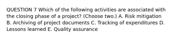 QUESTION 7 Which of the following activities are associated with the closing phase of a project? (Choose two.) A. Risk mitigation B. Archiving of project documents C. Tracking of expenditures D. Lessons learned E. Quality assurance