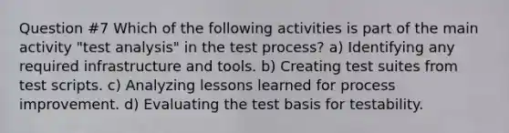 Question #7 Which of the following activities is part of the main activity "test analysis" in the test process? a) Identifying any required infrastructure and tools. b) Creating test suites from test scripts. c) Analyzing lessons learned for process improvement. d) Evaluating the test basis for testability.