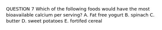 QUESTION 7 Which of the following foods would have the most bioavailable calcium per serving? A. Fat free yogurt B. spinach C. butter D. sweet potatoes E. fortifed cereal