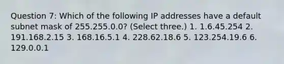 Question 7: Which of the following IP addresses have a default subnet mask of 255.255.0.0? (Select three.) 1. 1.6.45.254 2. 191.168.2.15 3. 168.16.5.1 4. 228.62.18.6 5. 123.254.19.6 6. 129.0.0.1