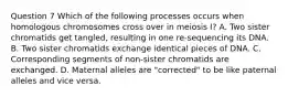 Question 7 Which of the following processes occurs when homologous chromosomes cross over in meiosis I? A. Two sister chromatids get tangled, resulting in one re-sequencing its DNA. B. Two sister chromatids exchange identical pieces of DNA. C. Corresponding segments of non-sister chromatids are exchanged. D. Maternal alleles are "corrected" to be like paternal alleles and vice versa.