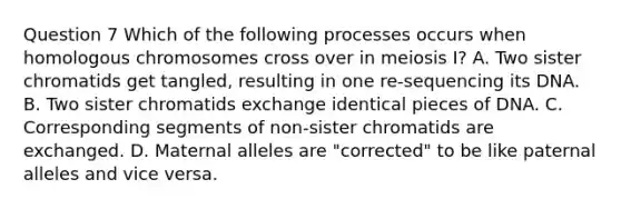 Question 7 Which of the following processes occurs when homologous chromosomes cross over in meiosis I? A. Two sister chromatids get tangled, resulting in one re-sequencing its DNA. B. Two sister chromatids exchange identical pieces of DNA. C. Corresponding segments of non-sister chromatids are exchanged. D. Maternal alleles are "corrected" to be like paternal alleles and vice versa.