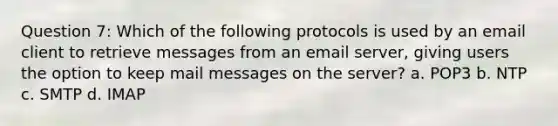 Question 7: Which of the following protocols is used by an email client to retrieve messages from an email server, giving users the option to keep mail messages on the server? a. POP3 b. NTP c. SMTP d. IMAP