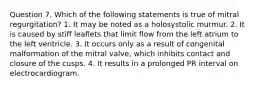 Question 7. Which of the following statements is true of mitral regurgitation? 1. It may be noted as a holosystolic murmur. 2. It is caused by stiff leaflets that limit flow from the left atrium to the left ventricle. 3. It occurs only as a result of congenital malformation of the mitral valve, which inhibits contact and closure of the cusps. 4. It results in a prolonged PR interval on electrocardiogram.