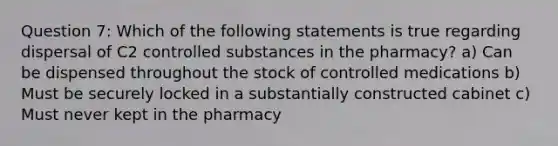 Question 7: Which of the following statements is true regarding dispersal of C2 controlled substances in the pharmacy? a) Can be dispensed throughout the stock of controlled medications b) Must be securely locked in a substantially constructed cabinet c) Must never kept in the pharmacy