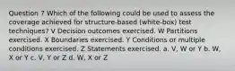 Question 7 Which of the following could be used to assess the coverage achieved for structure-based (white-box) test techniques? V Decision outcomes exercised. W Partitions exercised. X Boundaries exercised. Y Conditions or multiple conditions exercised. Z Statements exercised. a. V, W or Y b. W, X or Y c. V, Y or Z d. W, X or Z