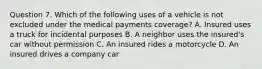 Question 7. Which of the following uses of a vehicle is not excluded under the medical payments coverage? A. Insured uses a truck for incidental purposes B. A neighbor uses the insured's car without permission C. An insured rides a motorcycle D. An insured drives a company car