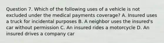 Question 7. Which of the following uses of a vehicle is not excluded under the medical payments coverage? A. Insured uses a truck for incidental purposes B. A neighbor uses the insured's car without permission C. An insured rides a motorcycle D. An insured drives a company car