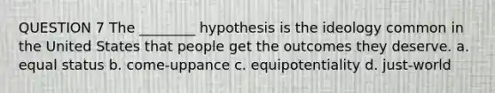 QUESTION 7 The ________ hypothesis is the ideology common in the United States that people get the outcomes they deserve. a. equal status b. come-uppance c. equipotentiality d. just-world