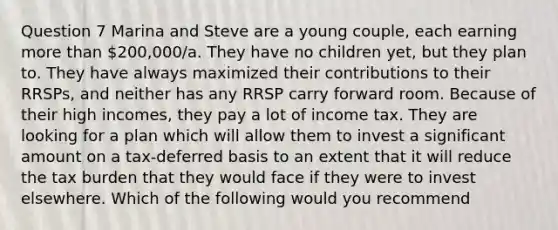 Question 7 Marina and Steve are a young couple, each earning more than 200,000/a. They have no children yet, but they plan to. They have always maximized their contributions to their RRSPs, and neither has any RRSP carry forward room. Because of their high incomes, they pay a lot of income tax. They are looking for a plan which will allow them to invest a significant amount on a tax-deferred basis to an extent that it will reduce the tax burden that they would face if they were to invest elsewhere. Which of the following would you recommend