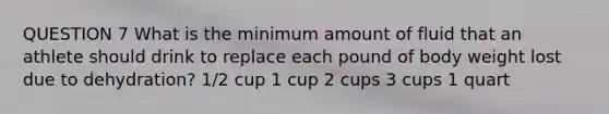 QUESTION 7 What is the minimum amount of fluid that an athlete should drink to replace each pound of body weight lost due to dehydration? 1/2 cup 1 cup 2 cups 3 cups 1 quart