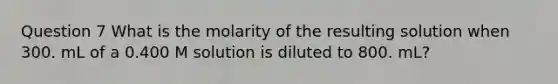 Question 7 What is the molarity of the resulting solution when 300. mL of a 0.400 M solution is diluted to 800. mL?