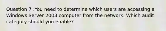 Question 7 :You need to determine which users are accessing a Windows Server 2008 computer from the network. Which audit category should you enable?