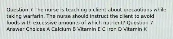 Question 7 The nurse is teaching a client about precautions while taking warfarin. The nurse should instruct the client to avoid foods with excessive amounts of which nutrient? Question 7 Answer Choices A Calcium B Vitamin E C Iron D Vitamin K