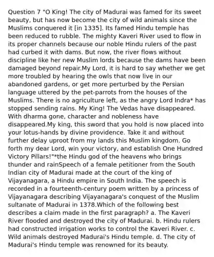 Question 7 "O King! The city of Madurai was famed for its sweet beauty, but has now become the city of wild animals since the Muslims conquered it [in 1335]. Its famed Hindu temple has been reduced to rubble. The mighty Kaveri River used to flow in its proper channels because our noble Hindu rulers of the past had curbed it with dams. But now, the river flows without discipline like her new Muslim lords because the dams have been damaged beyond repair.My Lord, it is hard to say whether we get more troubled by hearing the owls that now live in our abandoned gardens, or get more perturbed by the Persian language uttered by the pet-parrots from the houses of the Muslims. There is no agriculture left, as the angry Lord Indra* has stopped sending rains. My King! The Vedas have disappeared. With dharma gone, character and nobleness have disappeared.My king, this sword that you hold is now placed into your lotus-hands by divine providence. Take it and without further delay uproot from my lands this Muslim kingdom. Go forth my dear Lord, win your victory, and establish One Hundred Victory Pillars!"*the Hindu god of the heavens who brings thunder and rainSpeech of a female petitioner from the South Indian city of Madurai made at the court of the king of Vijayanagara, a Hindu empire in South India. The speech is recorded in a fourteenth-century poem written by a princess of Vijayanagara describing Vijayanagara's conquest of the Muslim sultanate of Madurai in 1378.Which of the following best describes a claim made in the first paragraph? a. The Kaveri River flooded and destroyed the city of Madurai. b. Hindu rulers had constructed irrigation works to control the Kaveri River. c. Wild animals destroyed Madurai's Hindu temple. d. The city of Madurai's Hindu temple was renowned for its beauty.