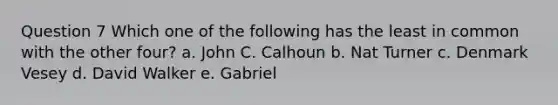 Question 7 Which one of the following has the least in common with the other four? a. John C. Calhoun b. Nat Turner c. Denmark Vesey d. David Walker e. Gabriel