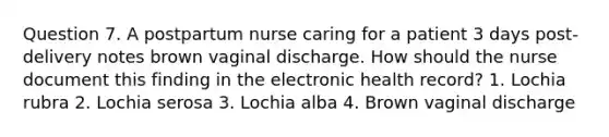 Question 7. A postpartum nurse caring for a patient 3 days post-delivery notes brown vaginal discharge. How should the nurse document this finding in the electronic health record? 1. Lochia rubra 2. Lochia serosa 3. Lochia alba 4. Brown vaginal discharge