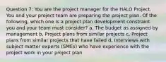 Question 7: You are the project manager for the HALO Project. You and your project team are preparing the project plan. Of the following, which one is a project plan development constraint you and your team must consider? a, The budget as assigned by management b, Project plans from similar projects c, Project plans from similar projects that have failed d, Interviews with subject matter experts (SMEs) who have experience with the project work in your project plan