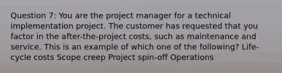 Question 7: You are the project manager for a technical implementation project. The customer has requested that you factor in the after-the-project costs, such as maintenance and service. This is an example of which one of the following? Life-cycle costs Scope creep Project spin-off Operations