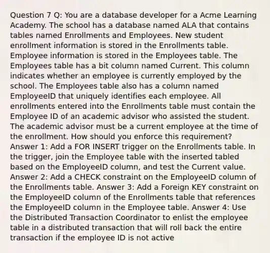 Question 7 Q: You are a database developer for a Acme Learning Academy. The school has a database named ALA that contains tables named Enrollments and Employees. New student enrollment information is stored in the Enrollments table. Employee information is stored in the Employees table. The Employees table has a bit column named Current. This column indicates whether an employee is currently employed by the school. The Employees table also has a column named EmployeeID that uniquely identifies each employee. All enrollments entered into the Enrollments table must contain the Employee ID of an academic advisor who assisted the student. The academic advisor must be a current employee at the time of the enrollment. How should you enforce this requirement? Answer 1: Add a FOR INSERT trigger on the Enrollments table. In the trigger, join the Employee table with the inserted tabled based on the EmployeeID column, and test the Current value. Answer 2: Add a CHECK constraint on the EmployeeID column of the Enrollments table. Answer 3: Add a Foreign KEY constraint on the EmployeeID column of the Enrollments table that references the EmployeeID column in the Employee table. Answer 4: Use the Distributed Transaction Coordinator to enlist the employee table in a distributed transaction that will roll back the entire transaction if the employee ID is not active