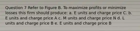 Question 7 Refer to Figure B. To maximize profits or minimize losses this firm should produce: a. E units and charge price C. b. E units and charge price A c. M units and charge price N d. L units and charge price B e. E units and charge price B