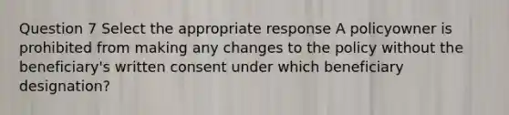 Question 7 Select the appropriate response A policyowner is prohibited from making any changes to the policy without the beneficiary's written consent under which beneficiary designation?