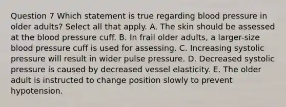 Question 7 Which statement is true regarding blood pressure in older adults? Select all that apply. A. The skin should be assessed at the blood pressure cuff. B. In frail older adults, a larger-size blood pressure cuff is used for assessing. C. Increasing systolic pressure will result in wider pulse pressure. D. Decreased systolic pressure is caused by decreased vessel elasticity. E. The older adult is instructed to change position slowly to prevent hypotension.